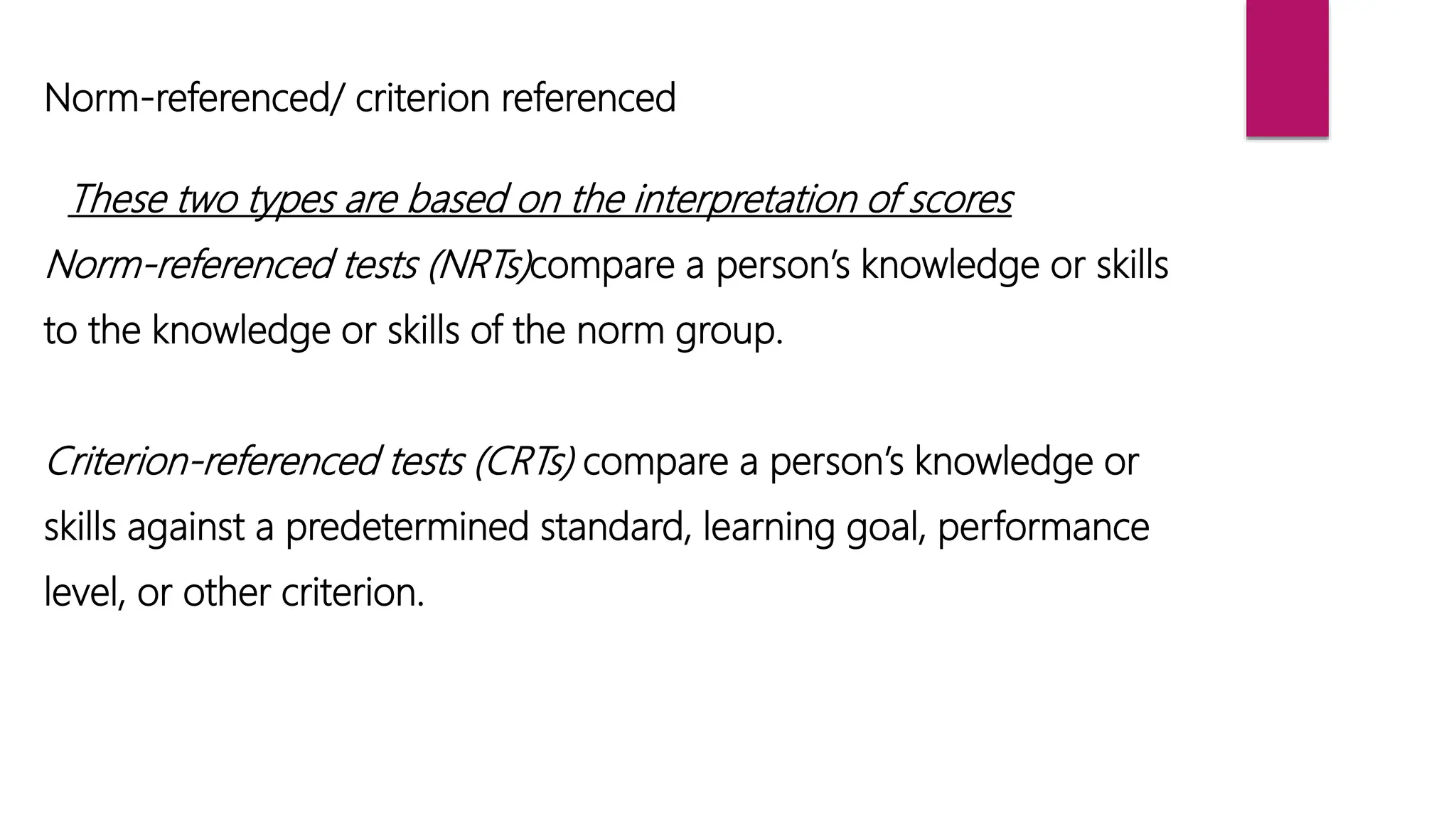 Norm-referenced/ criterion referenced
These two types are based on the interpretation of scores
Norm-referenced tests (NRTs)compare a person’s knowledge or skills
to the knowledge or skills of the norm group.
Criterion-referenced tests (CRTs) compare a person’s knowledge or
skills against a predetermined standard, learning goal, performance
level, or other criterion.
 