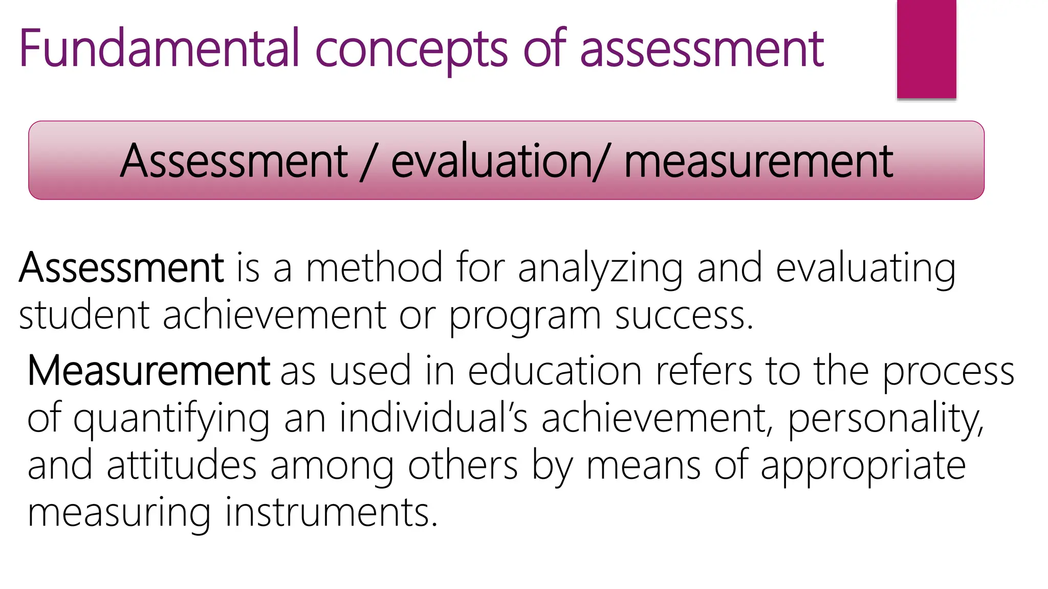 Fundamental concepts of assessment
Assessment / evaluation/ measurement
Assessment is a method for analyzing and evaluating
student achievement or program success.
Measurement as used in education refers to the process
of quantifying an individual’s achievement, personality,
and attitudes among others by means of appropriate
measuring instruments.
 