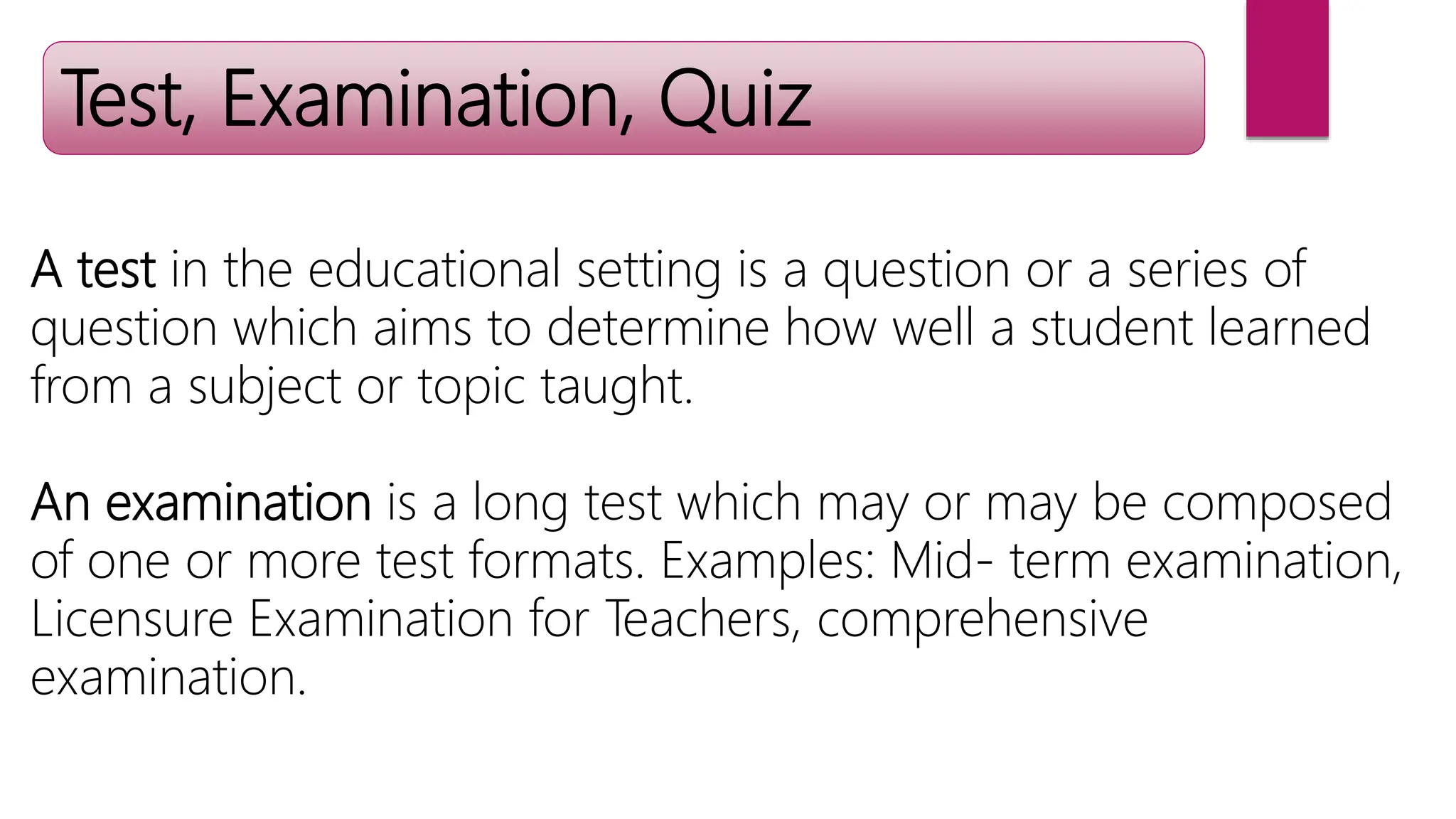 Test, Examination, Quiz
A test in the educational setting is a question or a series of
question which aims to determine how well a student learned
from a subject or topic taught.
An examination is a long test which may or may be composed
of one or more test formats. Examples: Mid- term examination,
Licensure Examination for Teachers, comprehensive
examination.
 