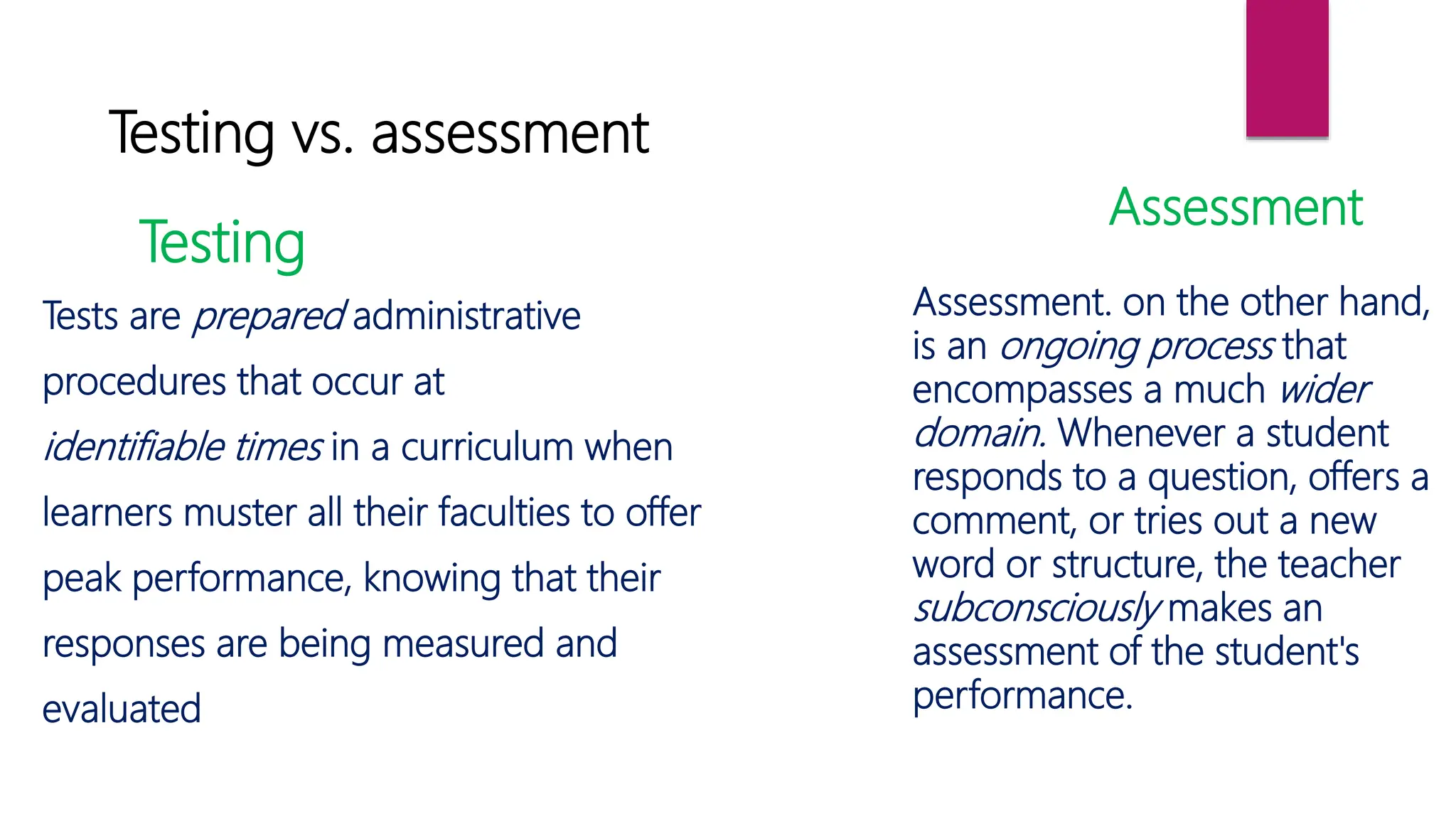 Testing vs. assessment
Testing
Assessment
Tests are prepared administrative
procedures that occur at
identifiable times in a curriculum when
learners muster all their faculties to offer
peak performance, knowing that their
responses are being measured and
evaluated
Assessment. on the other hand,
is an ongoing process that
encompasses a much wider
domain. Whenever a student
responds to a question, offers a
comment, or tries out a new
word or structure, the teacher
subconsciously makes an
assessment of the student's
performance.
 