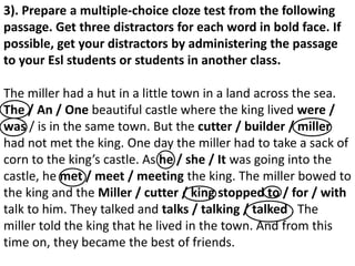 3). Prepare a multiple-choice cloze test from the following
passage. Get three distractors for each word in bold face. If
possible, get your distractors by administering the passage
to your Esl students or students in another class.
The miller had a hut in a little town in a land across the sea.
The / An / One beautiful castle where the king lived were /
was / is in the same town. But the cutter / builder / miller
had not met the king. One day the miller had to take a sack of
corn to the king’s castle. As he / she / It was going into the
castle, he met / meet / meeting the king. The miller bowed to
the king and the Miller / cutter / king stopped to / for / with
talk to him. They talked and talks / talking / talked . The
miller told the king that he lived in the town. And from this
time on, they became the best of friends.
 