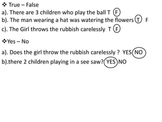  True – False
a). There are 3 children who play the ball T F
b). The man wearing a hat was watering the flowers T F
c). The Girl throws the rubbish carelessly T F
a). Does the girl throw the rubbish carelessly ? YES NO
b).there 2 children playing in a see saw? YES NO
Yes – No
 