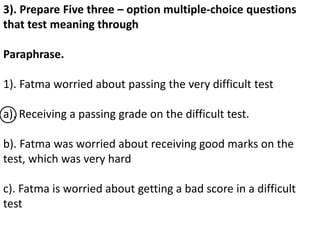 3). Prepare Five three – option multiple-choice questions
that test meaning through
Paraphrase.
1). Fatma worried about passing the very difficult test
a). Receiving a passing grade on the difficult test.
b). Fatma was worried about receiving good marks on the
test, which was very hard
c). Fatma is worried about getting a bad score in a difficult
test
 