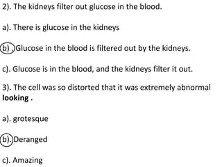 2). The kidneys filter out glucose in the blood.
a). There is glucose in the kidneys
b) . Glucose in the blood is filtered out by the kidneys.
c). Glucose is in the blood, and the kidneys filter it out.
3). The cell was so distorted that it was extremely abnormal
looking .
a). grotesque
b). Deranged
c). Amazing
 