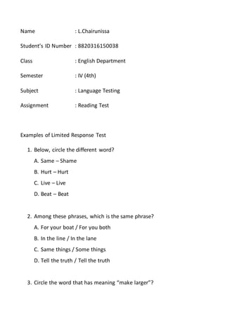 Name : L.Chairunissa
Student’s ID Number : 8820316150038
Class : English Department
Semester : IV (4th)
Subject : Language Testing
Assignment : Reading Test
Examples of Limited Response Test
1. Below, circle the different word?
A. Same – Shame
B. Hurt – Hurt
C. Live – Live
D. Beat – Beat
2. Among these phrases, which is the same phrase?
A. For your boat / For you both
B. In the line / In the lane
C. Same things / Some things
D. Tell the truth / Tell the truth
3. Circle the word that has meaning “make larger”?
 
