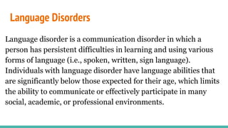 Language Disorders
Language disorder is a communication disorder in which a
person has persistent difficulties in learning and using various
forms of language (i.e., spoken, written, sign language).
Individuals with language disorder have language abilities that
are significantly below those expected for their age, which limits
the ability to communicate or effectively participate in many
social, academic, or professional environments.
 