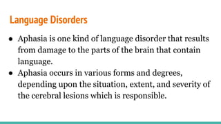 Language Disorders
● Aphasia is one kind of language disorder that results
from damage to the parts of the brain that contain
language.
● Aphasia occurs in various forms and degrees,
depending upon the situation, extent, and severity of
the cerebral lesions which is responsible.
 