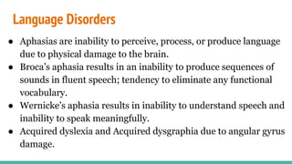 Language Disorders
● Aphasias are inability to perceive, process, or produce language
due to physical damage to the brain.
● Broca’s aphasia results in an inability to produce sequences of
sounds in fluent speech; tendency to eliminate any functional
vocabulary.
● Wernicke’s aphasia results in inability to understand speech and
inability to speak meaningfully.
● Acquired dyslexia and Acquired dysgraphia due to angular gyrus
damage.
 
