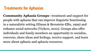Treatments for Aphasias
Community Aphasia Groups—treatment and support for
people with aphasia that can improve linguistic functioning
in a naturalistic setting (Elman & Bernstein-Ellis, 1999) and
enhance social networks (Vickers, 2010). Groups also offer
individuals and family members an opportunity to socialize,
converse, share ideas and feelings, receive support, and learn
more about aphasia and aphasia resources.
 