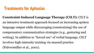 Treatments for Aphasias
Constraint-Induced Language Therapy (CILT): CILT is
an intensive treatment approach focused on increasing spoken
language output while discouraging (constraining) the use of
compensatory communication strategies (e.g., gesturing and
writing). In addition to “forced use” of verbal language, CILT
involves high-intensity training via massed practice
(Pulvermüller et al., 2001).
 