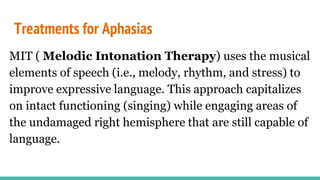 Treatments for Aphasias
MIT ( Melodic Intonation Therapy) uses the musical
elements of speech (i.e., melody, rhythm, and stress) to
improve expressive language. This approach capitalizes
on intact functioning (singing) while engaging areas of
the undamaged right hemisphere that are still capable of
language.
 