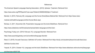 References
The American Speech-Language-Hearing Association. (2019). Aphasia: Treatment. Retrieved from
https://www.asha.org/PRPSpecificTopic.aspx?folderid=8589934663§ion=Treatment
Mandal, A. (2019, February 26). Language and the Human Brain|News-Medical.Net. Retrieved from https://www.news-
medical.net/health/Language-and-the-Human-Brain.aspx
Murtaqi, A. (2011, November 29). Presentation language and the brain| SlideShare. Retrieved from
https://www.slideshare.net/AhmadJauhari/presentation-language-and-the-brain
Psychology Today.com. (2018, February 15). Language Disorder. Retrieved from
https://www.psychologytoday.com/us/conditions/language-disorder
Reed, D. (2019). Arcuate Fasciculus: Definition & Function. Retrieved from https://study.com/academy/lesson/arcuate-fasciculus-
definition-function.html
Yaqoob, R. (2014, October 14). Language and the brain| SlideShare. Retrieved from https://www.slideshare.net/noviiummiy/language-
and-the-brain-40247158
 