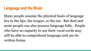 Language and the Brain
Many people assume the physical basis of language
lies in the lips, the tongue, or the ear. But deaf and
mute people can also possess language fully. People
who have no capacity to use their vocal cords may
still be able to comprehend language and use its
written forms.
 