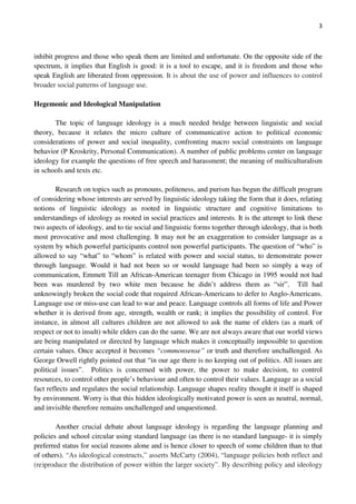 3
inhibit progress and those who speak them are limited and unfortunate. On the opposite side of the
spectrum, it implies that English is good: it is a tool to escape, and it is freedom and those who
speak English are liberated from oppression. It is about the use of power and influences to control
broader social patterns of language use.
Hegemonic and Ideological Manipulation
The topic of language ideology is a much needed bridge between linguistic and social
theory, because it relates the micro culture of communicative action to political economic
considerations of power and social inequality, confronting macro social constraints on language
behavior (P Kroskrity, Personal Communication). A number of public problems center on language
ideology for example the questions of free speech and harassment; the meaning of multiculturalism
in schools and texts etc.
Research on topics such as pronouns, politeness, and purism has begun the difficult program
of considering whose interests are served by linguistic ideology taking the form that it does, relating
notions of linguistic ideology as rooted in linguistic structure and cognitive limitations to
understandings of ideology as rooted in social practices and interests. It is the attempt to link these
two aspects of ideology, and to tie social and linguistic forms together through ideology, that is both
most provocative and most challenging. It may not be an exaggeration to consider language as a
system by which powerful participants control non powerful participants. The question of “who” is
allowed to say “what” to “whom” is related with power and social status, to demonstrate power
through language. Would it had not been so or would language had been so simply a way of
communication, Emmett Till an African-American teenager from Chicago in 1995 would not had
been was murdered by two white men because he didn’t address them as “sir”. Till had
unknowingly broken the social code that required African-Americans to defer to Anglo-Americans.
Language use or miss-use can lead to war and peace. Language controls all forms of life and Power
whether it is derived from age, strength, wealth or rank; it implies the possibility of control. For
instance, in almost all cultures children are not allowed to ask the name of elders (as a mark of
respect or not to insult) while elders can do the same. We are not always aware that our world views
are being manipulated or directed by language which makes it conceptually impossible to question
certain values. Once accepted it becomes “commonsense” or truth and therefore unchallenged. As
George Orwell rightly pointed out that “in our age there is no keeping out of politics. All issues are
political issues”. Politics is concerned with power, the power to make decision, to control
resources, to control other people’s behaviour and often to control their values. Language as a social
fact reflects and regulates the social relationship. Language shapes reality thought it itself is shaped
by environment. Worry is that this hidden ideologically motivated power is seen as neutral, normal,
and invisible therefore remains unchallenged and unquestioned.
Another crucial debate about language ideology is regarding the language planning and
policies and school circular using standard language (as there is no standard language- it is simply
preferred status for social reasons alone and is hence closer to speech of some children than to that
of others). “As ideological constructs,” asserts McCarty (2004), “language policies both reflect and
(re)produce the distribution of power within the larger society”. By describing policy and ideology
 