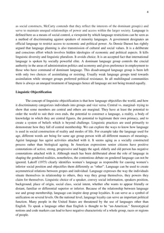 4
as social constructs, McCarty contends that they reflect the interests of the dominant group(s) and
serve to maintain unequal relationships of power and access within the larger society. Language is
defined here as a means of social control, a viewpoint by which language restrictions can be seen as
a method of discriminating against speakers of minority languages. A government designates an
official language to restrict access to economic and political power. As Densie Daoust has rightly
argued that language planning is also transmission of cultural and social values. It is a deliberate
and conscious effort which involves hidden ideologies of economic and political aspects. It kills
linguistic diversity and linguistic pluralism. It avoids choice. It is an accepted fact that international
language is spoken by socially powerful elite. A dominant language group controls the crucial
authority in the areas of administration politics and economy and gives preference in employment to
those who have command of dominant language. This disadvantaged language group is been left
with only two choices of assimilating or resisting. Usually weak language groups tend towards
assimilation while stronger groups preferred political resistance. In all multilingual communities
there is always an unequal treatment of languages hence all language are not being treated equally.
Linguistic Objectification
The concept of linguistic objectification is that how language objectifies the world, and how
it discriminatory categorizes individuals into groups and vice versa. Central vs. marginal- trying to
show that some members are central and others are marginal. They have at least the potential to
order the world to suit their own ends, the potential to construct a language, a reality, a body of
knowledge in which they are central figures, the potential to legitimate their own primacy, and to
create a system of beliefs which is beyond challenge. Linguistic practices are used primarily to
demonstrate how they fall of central membership. We can explore the ways to know how language
is used in social construction of reality and modes of life. For example take the language used for
age, different words are being for same age group person with all different nuances of meanings.
Ageist language has ageist activities attached with it. It seems aging as a socially constructed
process rather than biological ageing. In American expressions senior citizens have positive
connotations of active, strong, progressive and happy the aged, elderly and old person has negative
connotations attached with it. Although much has been deliberated about the role of language in
shaping the gendered realities, nonetheless, the contentious debate on gendered language can not be
ignored. Lakoff (1975) clearly identifies women’s language as responsible for causing women’s
inferior social position and objectifies them differently as “other”. Language can be used to create
asymmetrical relations between gropes and individual. Language expresses the way the individuals
situate themselves in relationship to others, they way they group themselves, they powers they
claim for themselves. Linguistic choice of a speaker, convey social information, speakers position,
background, place of origin, social class, social intent, whether s/he wants to appear friendly or
distant, familiar or differential superior or inferior. Because of the relationship between language
use and group membership, language can inspire deep group loyalties. It can serve as a symbol of
unification on several levels. On the national level, language loyalty can serve an important political
function. Many people in the United States are threatened by the use of languages other than
English. To speak a language other than English is thought to be “un-American.” Stereotypical
notions and code markers can lead to have negative characteristic of a whole group, races or regions
of people.
 