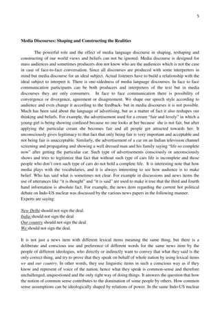 5
Media Discourses: Shaping and Constructing the Realities
The powerful role and the effect of media language discourse in shaping, reshaping and
constructing of our world views and beliefs can not be ignored. Media discourse is designed for
mass audiences and sometimes producers don not know who are the audiences which is not the case
in case of face-to-face conversation. Since all discourses are produced with some interpreters in
mind but media discourse for an ideal subject. Actual listeners have to build a relationship with the
ideal subject to interpret it. There is one-sidedness of media language discourses. In face to face
communication participants can be both producers and interpreters of the text but in media
discourses they are only consumers. In face to face communication there is possibility of
convergence or divergence, agreement or disagreement. We shape our speech style according to
audience and even change it according to the feedback- but in media discourses it is not possible.
Much has been said about the language of advertising, but as a matter of fact it also reshapes our
thinking and beliefs. For example, the advertisement used for a cream “fair and lovely” in which a
young girl is being showing confused because no one looks at her because she is not fair, but after
applying the particular cream she becomes fair and all people get attracted towards her. It
unconsciously gives legitimacy to that fact that only being fair is very important and acceptable and
not being fair is unacceptable. Similarly, the advertisement of a car on an Indian television channel
screening and propagating and showing a well dressed man and his family saying “life so complete
now” after getting the particular car. Such type of advertisements consciously or unconsciously
shows and tries to legitimize that fact that without such type of cars life is incomplete and those
people who don’t own such type of cars do not hold a complete life. It is interesting note that how
media plays with the vocabularies, and it is always interesting to see how audience is to make
belief. Who has said what is sometimes not clear. For example in discussions and news items the
use of utterances like “it is thought” and “it is said” are used to make it true that the third and fourth
hand information is absolute fact. For example, the news item regarding the current hot political
debate on Indo-US nuclear was discussed by the various news papers in the following manner.
Experts are saying:
New Delhi should not sign the deal.
India should not sign the deal
Our country should not sign the deal
We should not sign the deal.
It is not just a news item with different lexical items meaning the same thing, but there is a
deliberate and conscious use and preference of different words for the same news item by the
people of different ideologies, who directly or indirectly want to convey that what they said is the
only correct thing, and try to prove that they speak on behalf of whole nation by using lexical items
we and our country. In other words, they use linguistic items in such a conscious way as if they
know and represent of voice of the nation, hence what they speak is common-sense and therefore
unchallenged, unquestioned and the only right way of doing things. It answers the question that how
the notion of common sense contributes to the domination of some people by others. How common
sense assumptions can be ideologically shaped by relations of power. In the same Indo-US nuclear
 