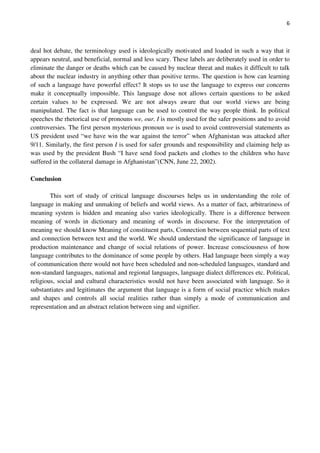 6
deal hot debate, the terminology used is ideologically motivated and loaded in such a way that it
appears neutral, and beneficial, normal and less scary. These labels are deliberately used in order to
eliminate the danger or deaths which can be caused by nuclear threat and makes it difficult to talk
about the nuclear industry in anything other than positive terms. The question is how can learning
of such a language have powerful effect? It stops us to use the language to express our concerns
make it conceptually impossible. This language dose not allows certain questions to be asked
certain values to be expressed. We are not always aware that our world views are being
manipulated. The fact is that language can be used to control the way people think. In political
speeches the rhetorical use of pronouns we, our, I is mostly used for the safer positions and to avoid
controversies. The first person mysterious pronoun we is used to avoid controversial statements as
US president used “we have win the war against the terror” when Afghanistan was attacked after
9/11. Similarly, the first person I is used for safer grounds and responsibility and claiming help as
was used by the president Bush “I have send food packets and clothes to the children who have
suffered in the collateral damage in Afghanistan”(CNN, June 22, 2002).
Conclusion
This sort of study of critical language discourses helps us in understanding the role of
language in making and unmaking of beliefs and world views. As a matter of fact, arbitrariness of
meaning system is hidden and meaning also varies ideologically. There is a difference between
meaning of words in dictionary and meaning of words in discourse. For the interpretation of
meaning we should know Meaning of constituent parts, Connection between sequential parts of text
and connection between text and the world. We should understand the significance of language in
production maintenance and change of social relations of power. Increase consciousness of how
language contributes to the dominance of some people by others. Had language been simply a way
of communication there would not have been scheduled and non-scheduled languages, standard and
non-standard languages, national and regional languages, language dialect differences etc. Political,
religious, social and cultural characteristics would not have been associated with language. So it
substantiates and legitimates the argument that language is a form of social practice which makes
and shapes and controls all social realities rather than simply a mode of communication and
representation and an abstract relation between sing and signifier.
 