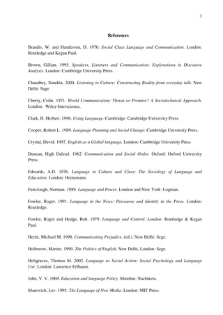 7
References
Brandis, W. and Henderson, D. 1970. Social Class Language and Communication. London:
Routledge and Kegan Paul.
Brown, Gillian. 1995. Speakers, Listeners and Communication: Explorations in Discourse
Analysis. London: Cambridge University Press.
Chaudhry, Nandita. 2004. Listening to Culture: Constructing Reality from everyday talk. New
Delhi: Sage.
Cherry, Colin. 1971. World Communication: Threat or Promise? A Sociotechnical Approach.
London: Wiley-Interscience.
Clark, H. Herbert. 1996. Using Language. Cambridge: Cambridge University Press.
Cooper, Robert L. 1989. Language Planning and Social Change: Cambridge University Press.
Crystal, David. 1997. English as a Global language. London: Cambridge University Press
Duncan, High Dalziel. 1962. Communication and Social Order. Oxford: Oxford University
Press.
Edwards, A.D. 1976. Language in Culture and Class: The Sociology of Language and
Education. London: Heinemann.
Fairclough, Norman. 1989. Language and Power. London and New York: Logman.
Fowler, Roger. 1991. Language in the News: Discourse and Identity in the Press. London:
Routledge.
Fowler, Roger and Hodge, Bob. 1979. Language and Control. London: Routledge & Kegan
Paul.
Hecht, Michael M. 1998. Communicating Prejudice. (ed.). New Delhi: Sege.
Holborow, Marine. 1999. The Politics of English. New Delhi, London: Sege.
Holtgraves, Thomas M. 2002. Language as Social Action: Social Psychology and Language
Use. London: Lawrence Erlbaum.
John, V. V. 1969. Education and language Policy. Mumbai: Nachiketa.
Manovich, Lev. 1995. The Language of New Media. London: MIT Press.
 