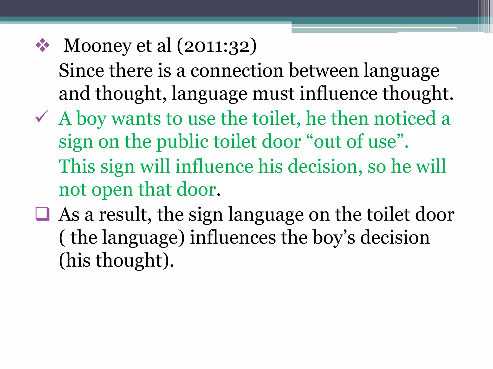  Mooney et al (2011:32)
Since there is a connection between language
and thought, language must influence thought.
 A boy wants to use the toilet, he then noticed a
sign on the public toilet door “out of use”.
This sign will influence his decision, so he will
not open that door.
 As a result, the sign language on the toilet door
( the language) influences the boy’s decision
(his thought).
 