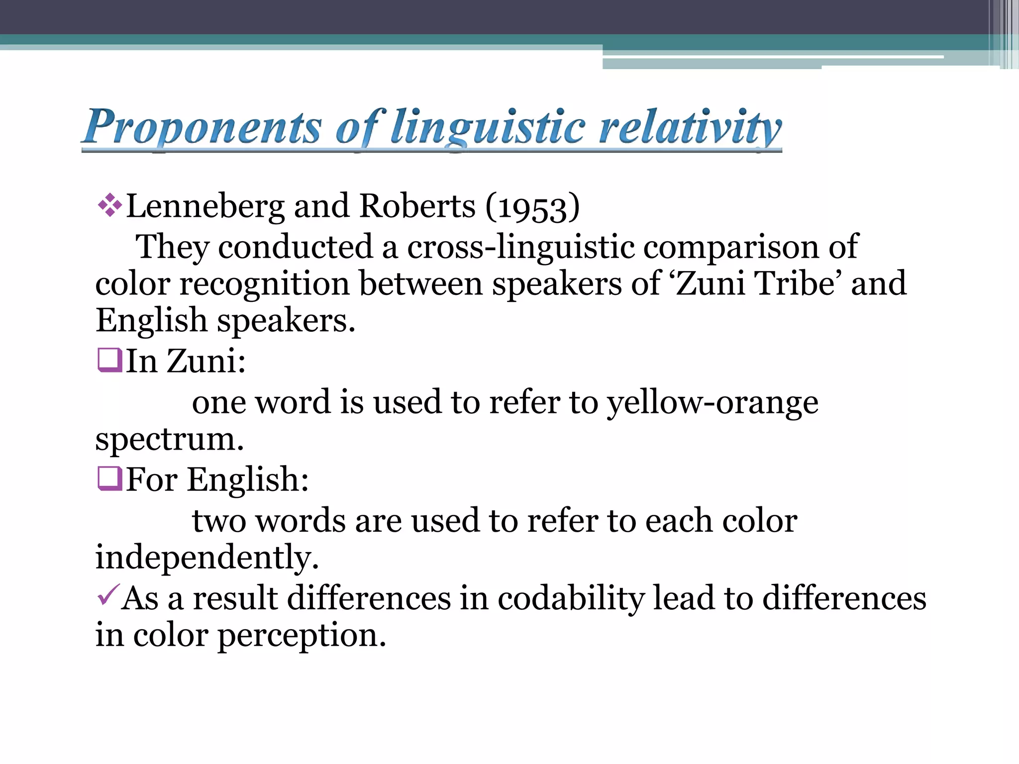 Lenneberg and Roberts (1953)
They conducted a cross-linguistic comparison of
color recognition between speakers of ‘Zuni Tribe’ and
English speakers.
In Zuni:
one word is used to refer to yellow-orange
spectrum.
For English:
two words are used to refer to each color
independently.
As a result differences in codability lead to differences
in color perception.
 