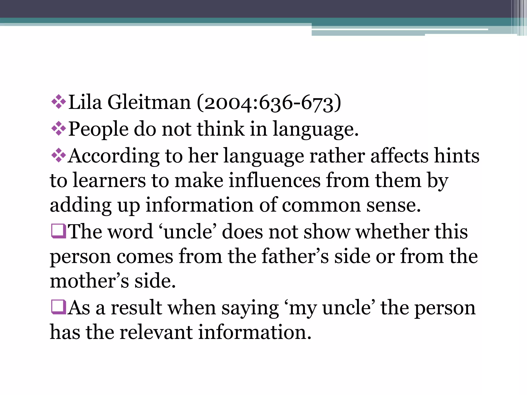 Lila Gleitman (2004:636-673)
People do not think in language.
According to her language rather affects hints
to learners to make influences from them by
adding up information of common sense.
The word ‘uncle’ does not show whether this
person comes from the father’s side or from the
mother’s side.
As a result when saying ‘my uncle’ the person
has the relevant information.
 