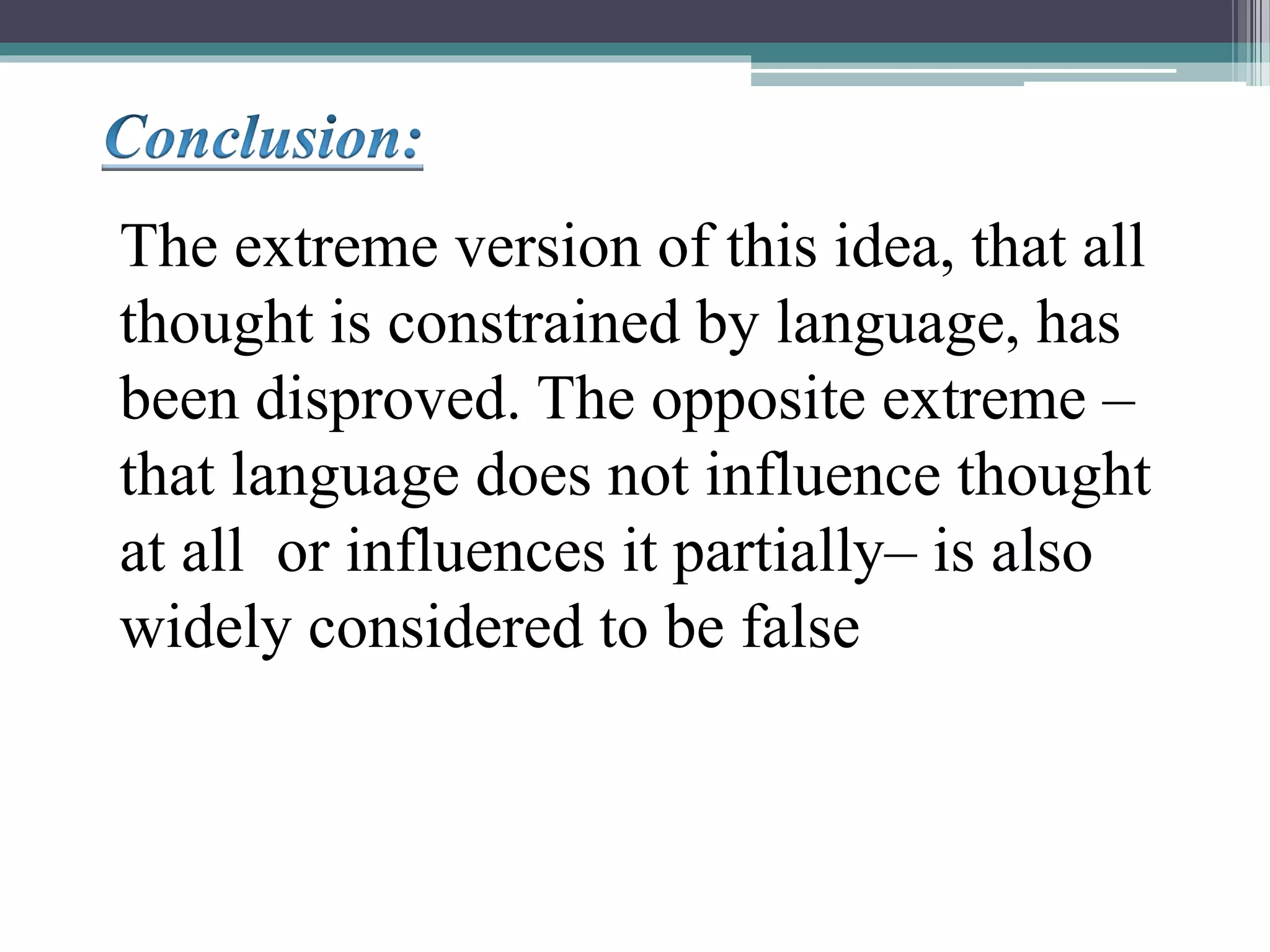 The extreme version of this idea, that all
thought is constrained by language, has
been disproved. The opposite extreme –
that language does not influence thought
at all or influences it partially– is also
widely considered to be false
 