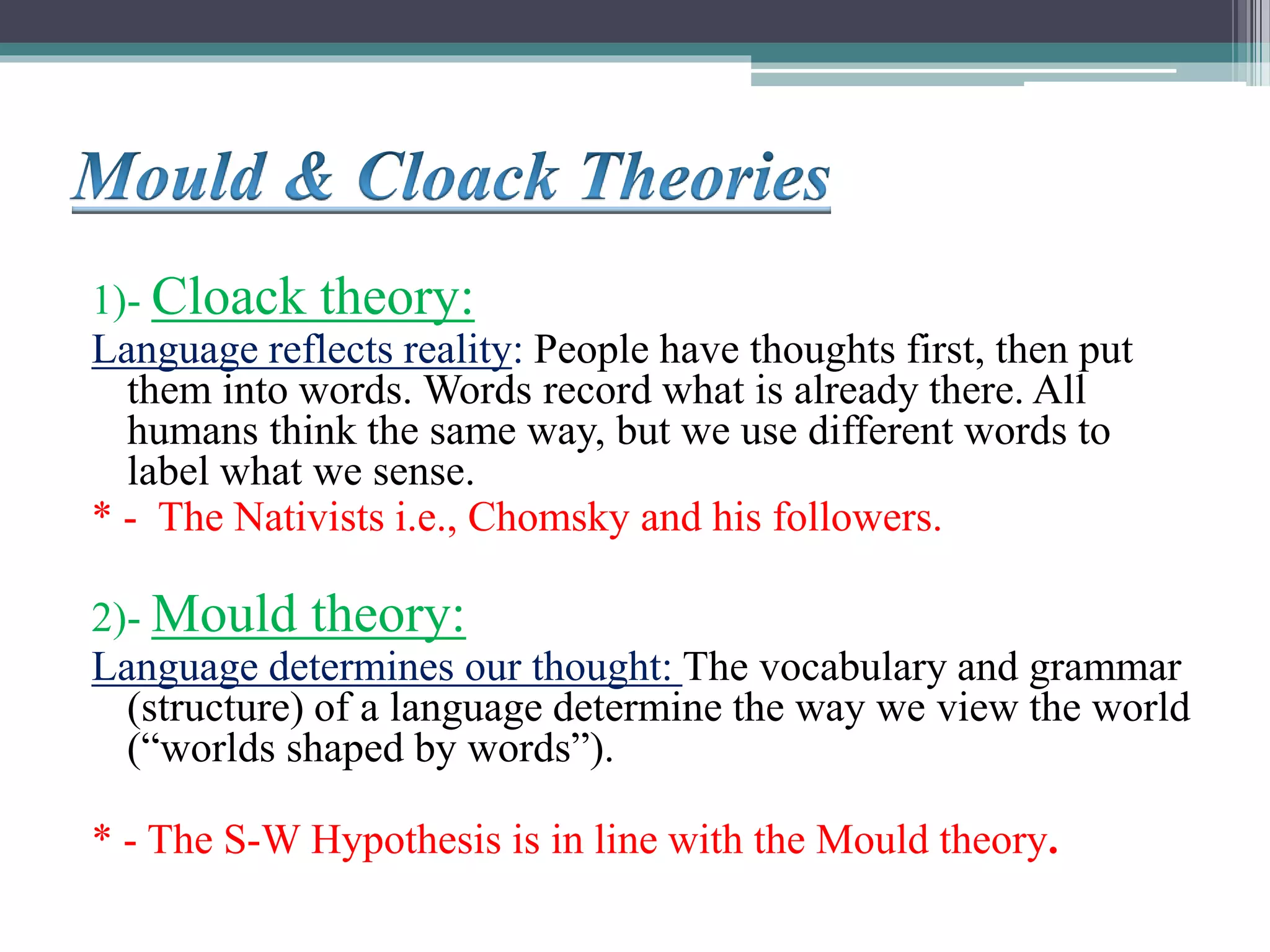 1)- Cloack theory:
Language reflects reality: People have thoughts first, then put
them into words. Words record what is already there. All
humans think the same way, but we use different words to
label what we sense.
* - The Nativists i.e., Chomsky and his followers.
2)- Mould theory:
Language determines our thought: The vocabulary and grammar
(structure) of a language determine the way we view the world
(“worlds shaped by words”).
* - The S-W Hypothesis is in line with the Mould theory.
 