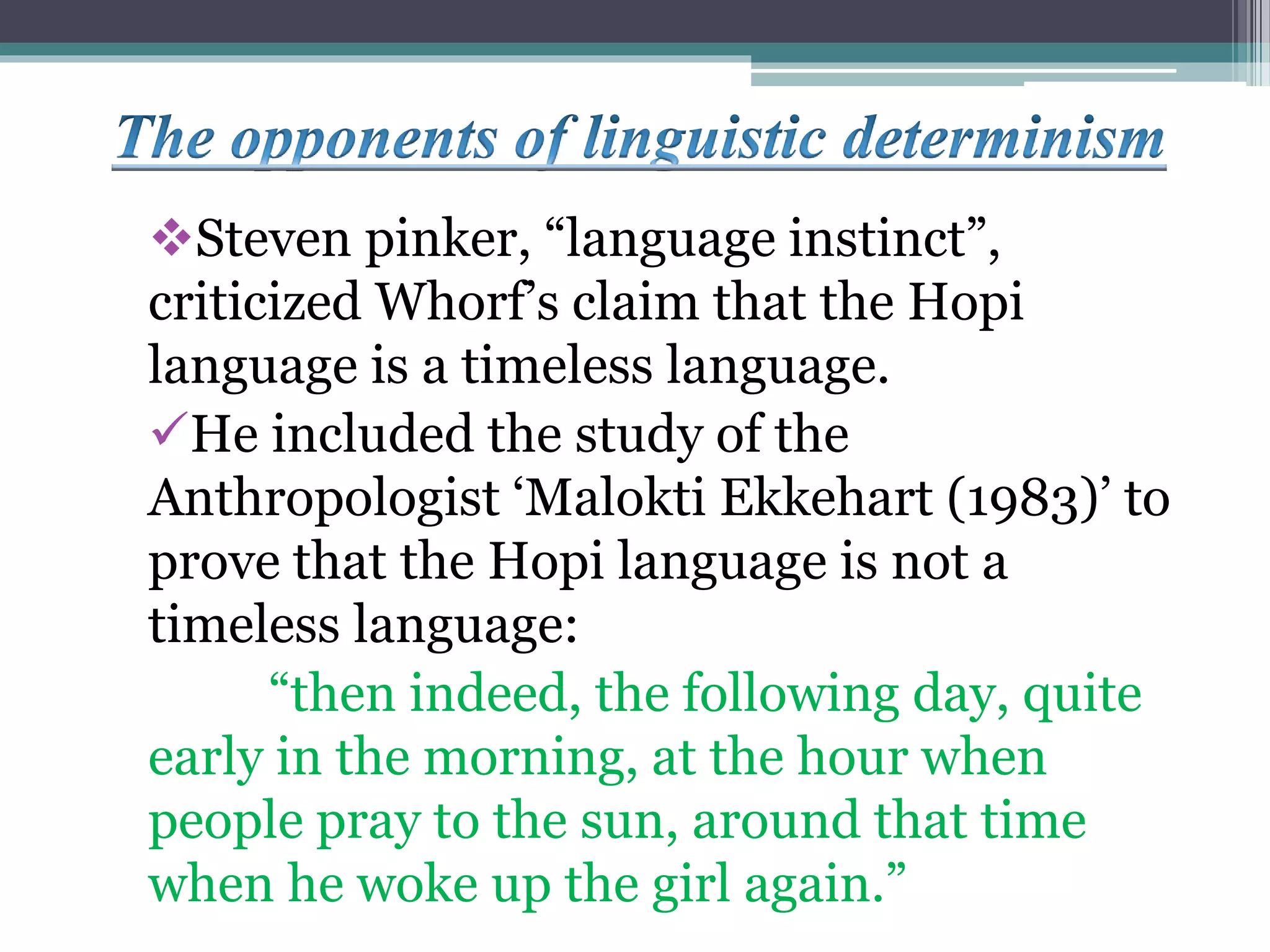 Steven pinker, “language instinct”,
criticized Whorf’s claim that the Hopi
language is a timeless language.
He included the study of the
Anthropologist ‘Malokti Ekkehart (1983)’ to
prove that the Hopi language is not a
timeless language:
“then indeed, the following day, quite
early in the morning, at the hour when
people pray to the sun, around that time
when he woke up the girl again.”
 