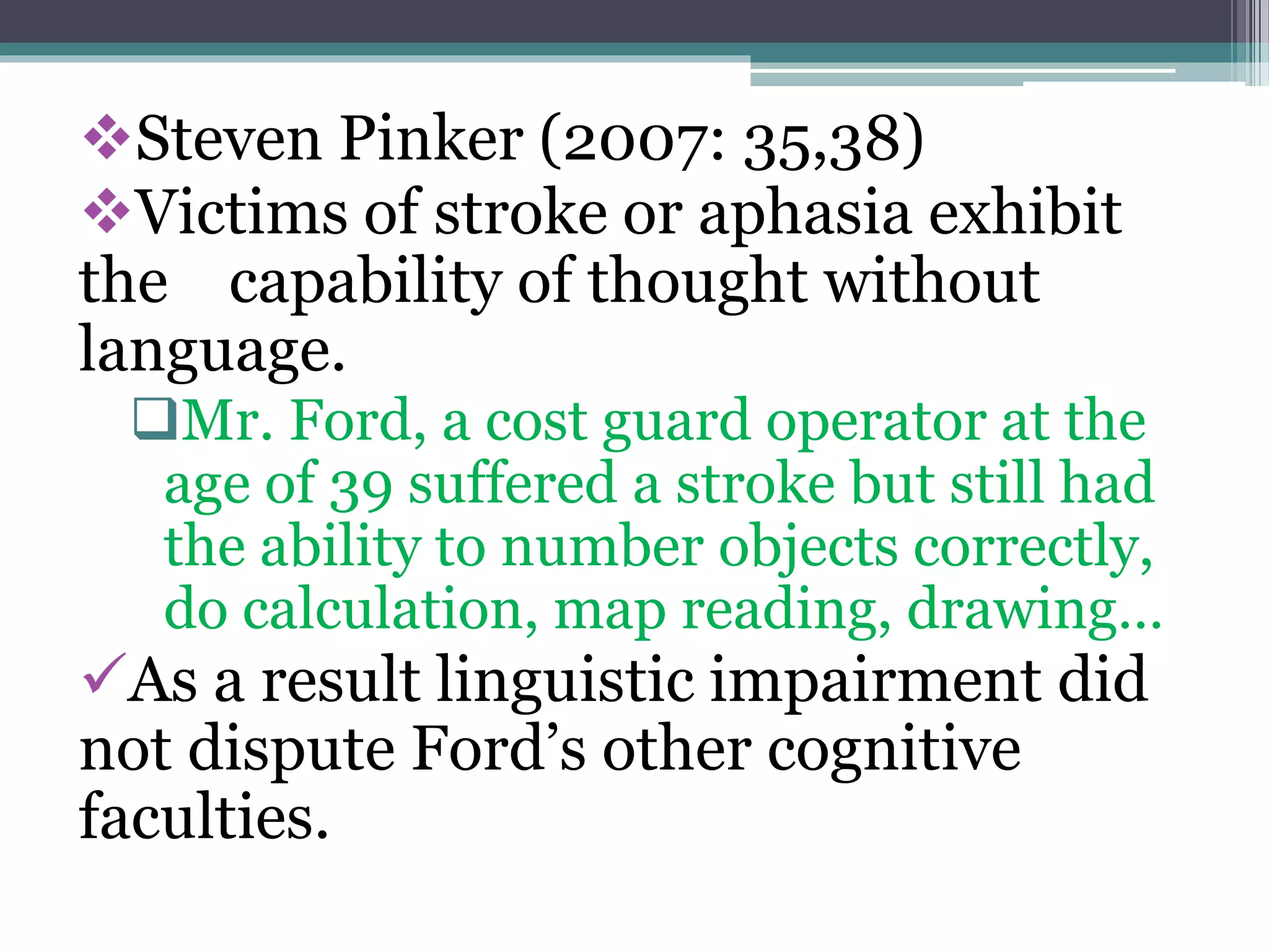 Steven Pinker (2007: 35,38)
Victims of stroke or aphasia exhibit
the capability of thought without
language.
Mr. Ford, a cost guard operator at the
age of 39 suffered a stroke but still had
the ability to number objects correctly,
do calculation, map reading, drawing…
As a result linguistic impairment did
not dispute Ford’s other cognitive
faculties.
 