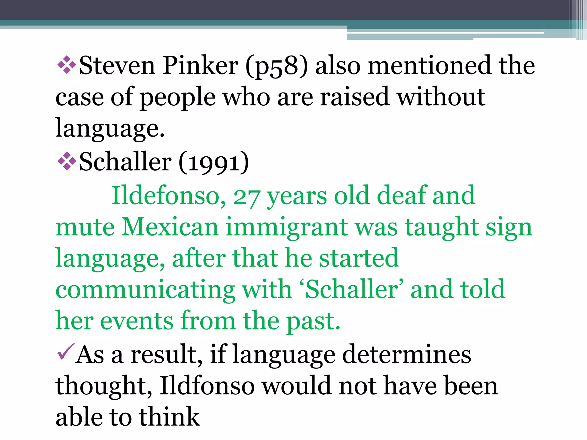 Steven Pinker (p58) also mentioned the
case of people who are raised without
language.
Schaller (1991)
Ildefonso, 27 years old deaf and
mute Mexican immigrant was taught sign
language, after that he started
communicating with ‘Schaller’ and told
her events from the past.
As a result, if language determines
thought, Ildfonso would not have been
able to think
 