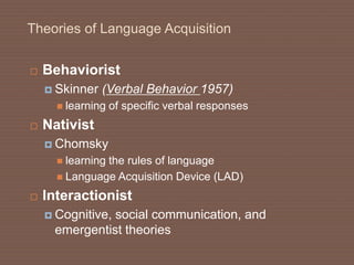 Theories of Language Acquisition
 Behaviorist
 Skinner (Verbal Behavior 1957)
 learning of specific verbal responses
 Nativist
 Chomsky
 learning the rules of language
 Language Acquisition Device (LAD)
 Interactionist
 Cognitive, social communication, and
emergentist theories
 