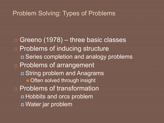 Problem Solving: Types of Problems
 Greeno (1978) – three basic classes
 Problems of inducing structure
 Series completion and analogy problems
 Problems of arrangement
 String problem and Anagrams
 Often solved through insight
 Problems of transformation
 Hobbits and orcs problem
 Water jar problem
 