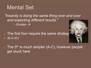 Mental Set
“Insanity is doing the same thing over and over
and expecting different results”
– Einstein 
 The first four require the same strategy
 (B-A-2C)
 The 5th is much simpler (A-C), however people
get stuck here
 