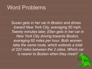 Word Problems
Susan gets in her car in Boston and drives
toward New York City, averaging 50 mph.
Twenty minutes later, Ellen gets in her car in
New York City driving towards Boston,
averaging 60 miles per hour. Both women
take the same route, which extends a total
of 220 miles between the 2 cities. Which car
is nearer to Boston when they meet?
 