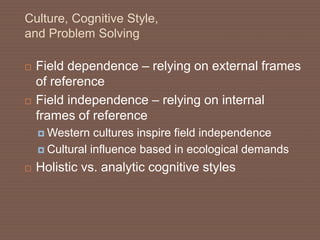 Culture, Cognitive Style,
and Problem Solving
 Field dependence – relying on external frames
of reference
 Field independence – relying on internal
frames of reference
 Western cultures inspire field independence
 Cultural influence based in ecological demands
 Holistic vs. analytic cognitive styles
 
