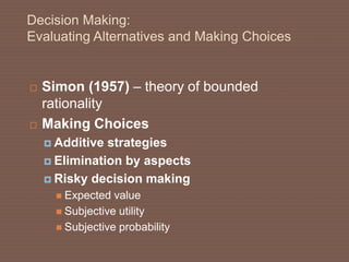 Decision Making:
Evaluating Alternatives and Making Choices
 Simon (1957) – theory of bounded
rationality
 Making Choices
 Additive strategies
 Elimination by aspects
 Risky decision making
 Expected value
 Subjective utility
 Subjective probability
 