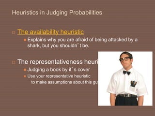 Heuristics in Judging Probabilities
 The availability heuristic
 Explains why you are afraid of being attacked by a
shark, but you shouldn’t be.
 The representativeness heuristic
 Judging a book by it’s cover
 Use your representative heuristic
to make assumptions about this guy 
 
