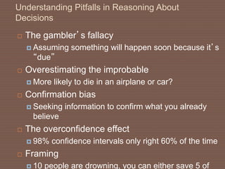 Understanding Pitfalls in Reasoning About
Decisions
 The gambler’s fallacy
 Assuming something will happen soon because it’s
“due”
 Overestimating the improbable
 More likely to die in an airplane or car?
 Confirmation bias
 Seeking information to confirm what you already
believe
 The overconfidence effect
 98% confidence intervals only right 60% of the time
 Framing
 10 people are drowning, you can either save 5 of
 