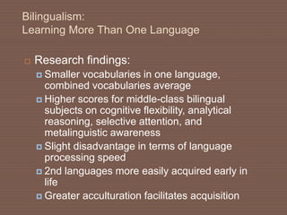Bilingualism:
Learning More Than One Language
 Research findings:
 Smaller vocabularies in one language,
combined vocabularies average
 Higher scores for middle-class bilingual
subjects on cognitive flexibility, analytical
reasoning, selective attention, and
metalinguistic awareness
 Slight disadvantage in terms of language
processing speed
 2nd languages more easily acquired early in
life
 Greater acculturation facilitates acquisition
 
