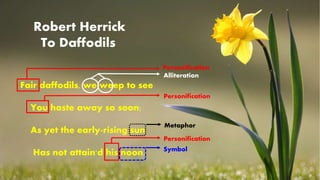 1
Fair daffodils, we weep to see
You haste away so soon;
As yet the early-rising sun
Has not attain'd his noon.
Robert Herrick
To Daffodils
Personification
Alliteration
Personification
Personification
Metaphor
Symbol
 