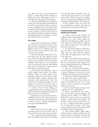 tact, while at the same time permitting the               with pictures). After the learners create the
     teacher to observe how well the students are              story, have the group dictate it as one person
     following the story. Telling allows you to use            writes it down. Once the stories are complete,
     your body more than you do when reading.                  this can be turned into a speaking activity, with
         2. After the initial telling, have the learners       each group reading/telling its story to the class.
     tell the story. This technique is most effective if          3. Have students each write their own
     it involves several students. Choose one person           story, using objects or pictures. Then they can
     to start re-telling the story, then call on others        compare their stories within small groups.
     to continue the story, letting each child say one
     to three sentences until the whole story has              Combining skills: Enhancing critical
     been retold. If a child gets confused and misses          thinking and creativity
     something important, or remembers it wrong,                   1. Students retell the story. Through oral
     the teacher can make a correction.                        retelling, students can demonstrate their com-
                                                               prehension of a story. Help students by
     For reading                                               emphasizing the beginning, middle, and end
         1. Find a version of a tale that the children         of the story. Then have students, working in
     can read. If this can’t be done, re-write a story         pairs, retell the story first to each other and
     that you know, simplifying it by deleting the             later to the entire class.
     difficult words or by changing them into                      2. Use Total Physical Response (TPR). Select
     words that the learners know or words that                four verbs from a story and place them on
     you want to teach them.                                   index cards. Say each word and model its
         2. Read the story aloud the first time, or let        action. After the students know the first four
     the learners read the story silently the first            verbs, add more.
     time. (The latter approach allows the teacher                 3. Make a story timeline. Have students list
     to devote time to learners who need help with             the events of the story in the order in which
     reading.) A third option is to let the students           they occur, using simple words. Assist the stu-
     read the story aloud, with each child reading             dents by asking questions such as: “What hap-
     one sentence. This provides an opportunity to             pens first?” “What happens next?”
     help students with pronunciation.                             4. Read the story repeatedly. Introduce a
         3. One method of introducing a story is               story by asking the students to predict what it
     choral reading, which involves the teacher                is about by looking at its pictures. Pre-teach
     reading a phrase or sentence and the class                vocabulary; then read the story several times.
     repeating it. Read the story quickly, using a                 5. Tell the story. Instead of reading the story
     chant-like rhythm. Students improve their                 to the class, tell it or have a student tell it.
     intonation and pronunciation with this                        6. Create a story board. Have students do
     method. Choral reading is possible even if the            simple line drawings of the story in time
     students do not have a copy of the story, in              sequence such as is found in an animated
     which case it also becomes a listening activity.          movie or comic book.
         4. Caution: After the first reading, ask                  7. Rewrite a story. Have the students rewrite
     comprehension questions to find out what the              a familiar story in a simplified form.
     students understood. Help them with parts of                  8. Create a chant from the story. Using a
     the story they do not understand.                         story that features repetitive language, ask
         5. Important: use the same story for sever-           questions such as, “Who is it?” “What is it
     al different activities. One story provides rich          doing?” Use a question chart on the board and
     material for other activities, such as discussion         pictures, or draw simple stick pictures. For
     of values, role play, creating small playlets,            example, “Have you seen my cat? This is not
     even creating individual books.                           my cat.” or “Did the hippo kill the tortoise?
                                                               No, he didn’t kill the tortoise.” (This chant
     For writing                                               can be used with the story, The Tortoise and the
         1. Have the learners draw or paint a scene            Tug of War, featured in Appendix 2.)
     or character from a story and then write at                   9. Teach sentence patterns. Again using a
     least one line from the story under the picture.          book that features repetitive speech, write the
         2. Use a variation of the speaking activities         sentence patterns on the board. Then have the
     above (storytelling with objects or storytelling          students create new sentences to fit the pat-



16                         2006        NUMBER        2     |     E   N G L I S H   T   E A C H I N G   F   O R U M
 