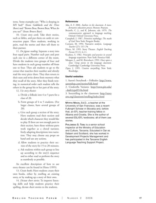 terns. Some examples are: “Who is sleeping in             References
MY bed?” (from Goldilocks and the Three                   Ada, A. F. 2004. Authors in the classroom: A trans-
Bears) and “Brown Bear, Brown Bear, What do                  formative education process. Boston: Pearson.
you see?” (from Brown Bear).                              Brumfit, C. J., and K. Johnson, eds. 1979. The
                                                             communicative approach to language teaching.
   10. Create story cards. Take short stories,               Oxford: Oxford University Press.
such as fables, and put them on cards or con-             Campbell, J. 1987. Primitive mythology: The masks
struction paper. Have students, working in                   of God. New York: Penguin Books.
pairs, read the stories and then tell them to             Cortazzi, M. 1994. Narrative analysis. Language
                                                             Teacher (27): 157–70.
their partner.
                                                          Hines, M. 1995. Story Theater. English Teaching
   11. Do jigsaw reading. Separate a story into              Forum 33 (1): 6–11.
four equal parts. Number each part and post               Krashen, S. 1982. Principles and practice in second
each one in a different corner of the room.                  language acquisition. New York: Prentice-Hall.
Divide the students into groups of four and               Morgan, J., and M. Rinvolucri. 1992. Once upon a
                                                             time: Using stories in the language classroom.
have students in each group number off from                  Cambridge: Cambridge University Press.
one to four. Then ask students to go to the               Zipes, J. 1995. Creative storytelling. New York:
corner that matches their number and silently                Routledge.
read the story piece there. They then return to
their seats and write down from memory what               Useful websites
they recall of the story. After they finish writ-         1. Aaron’s Storybook – Folktales: http://www.
ing, in numerical order each student tells the            aaronshep.com/stories/folk.html
others in the group his or her part of the story.         2. Cinderella Variants: http://www.pitt.edu/
   12. Use story theater.                                 ~dash/type0510a.html
                                                          3. Storytelling in the classroom: http://story
       a. Divide a folktale into 4 or 5 parts for a
                                                          arts.org/classroom/retelling/index.html
          class of 20.
       b. Form groups of 4 to 5 students. (For            MYRTIS MIXON, Ed.D., a teacher at the
          larger classes, have several groups of          University of San Francisco, was a recent
          20).                                            Fulbright Scholar in Slovakia and, before
       c. Give each group a section of the story.         that, an EFL teacher-training fellow in
          Have students read their section and            Albania and Croatia. She is the author of
                                                          several ESL/EFL textbooks; all of them use
          decide which character they would like
                                                          stories.
          to play. If there are not enough parts in
          their section, have those without parts         PHILOMENA S. TEMU is a senior school
                                                          inspector at the Ministry of Education
          work together as a choral narrator,
                                                          and Culture, Tanzania. Educated in Dar es
          freely adapting descriptions into narra-
                                                          Salaam and Scotland, she has worked in
          tion. They may choose any props on              Development Projects Management and
          hand and use any actions.                       has participated in the Tanzania English
       d. Allow students to practice their sec-           Language Teaching Support Project.
          tion of the story for 15 to 20 minutes.
       e. Ask students within each group to line
          up according to the story’s sequence
          and to either read or perform the story
          as seamlessly as possible.
   An excellent description of how to use
story theater can be found in Hines (1995).
   13. Create books. Have students create their
own books, either by retelling an existing
story, or by making up a story of their own.
   14. Dictate short stories. To improve listen-
ing skills and help students practice their
spelling, dictate short stories to the students.



E   N G L I S H   T   E A C H I N G   F   O R U M     |     N   UMBER     2     2006                            17
 