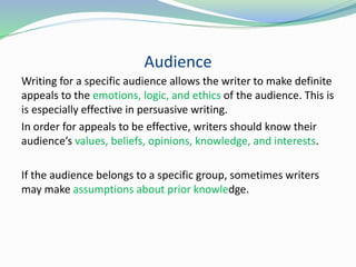 Audience
Writing for a specific audience allows the writer to make definite
appeals to the emotions, logic, and ethics of the audience. This is
is especially effective in persuasive writing.
In order for appeals to be effective, writers should know their
audience’s values, beliefs, opinions, knowledge, and interests.
If the audience belongs to a specific group, sometimes writers
may make assumptions about prior knowledge.
 
