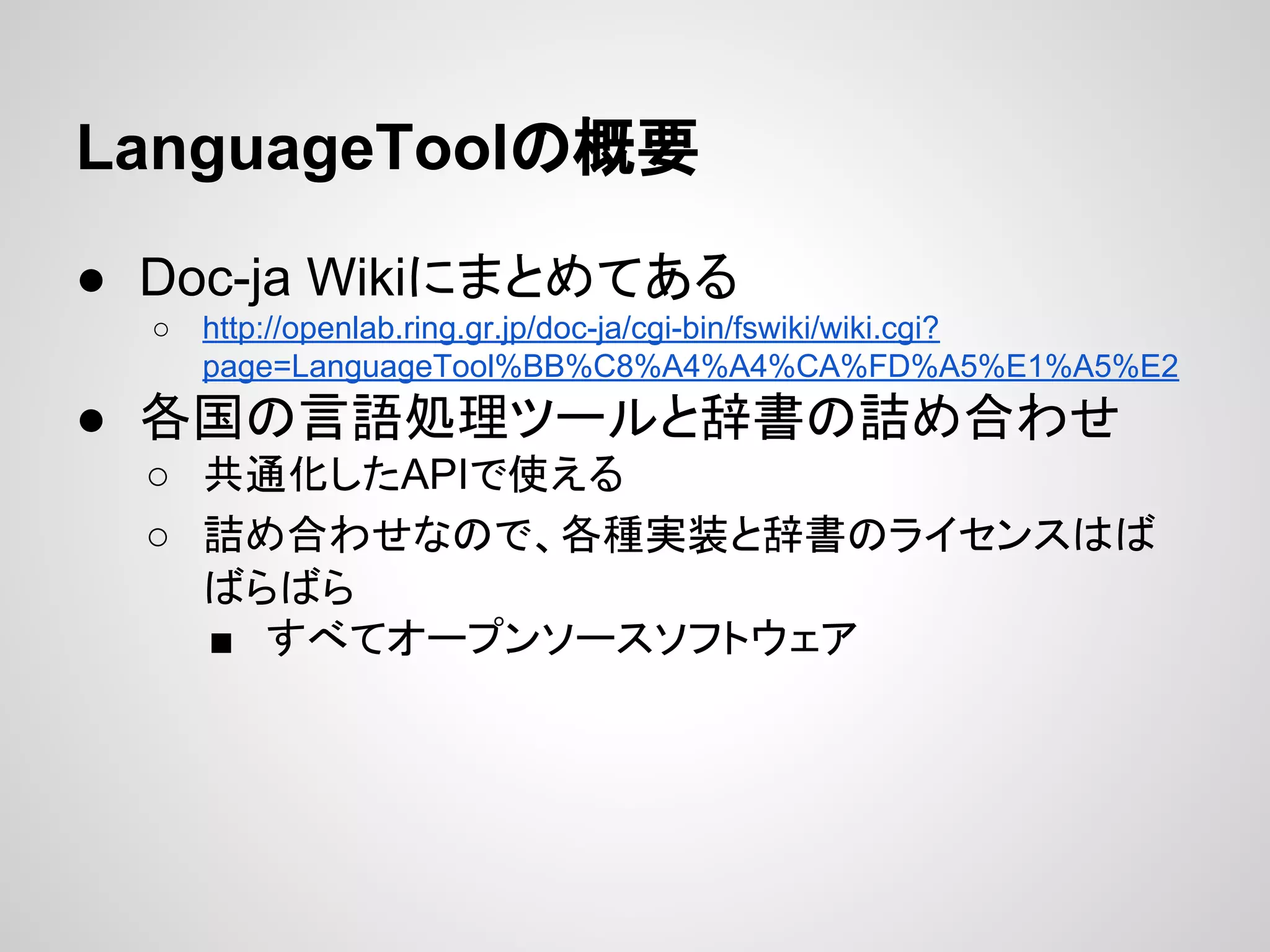 LanguageToolの概要
● Doc-ja Wikiにまとめてある
○

http://openlab.ring.gr.jp/doc-ja/cgi-bin/fswiki/wiki.cgi?
page=LanguageTool%BB%C8%A4%A4%CA%FD%A5%E1%A5%E2

● 各国の言語処理ツールと辞書の詰め合わせ
○ 共通化したAPIで使える
○ 詰め合わせなので、各種実装と辞書のライセンスはば
ばらばら
■ すべてオープンソースソフトウェア

 