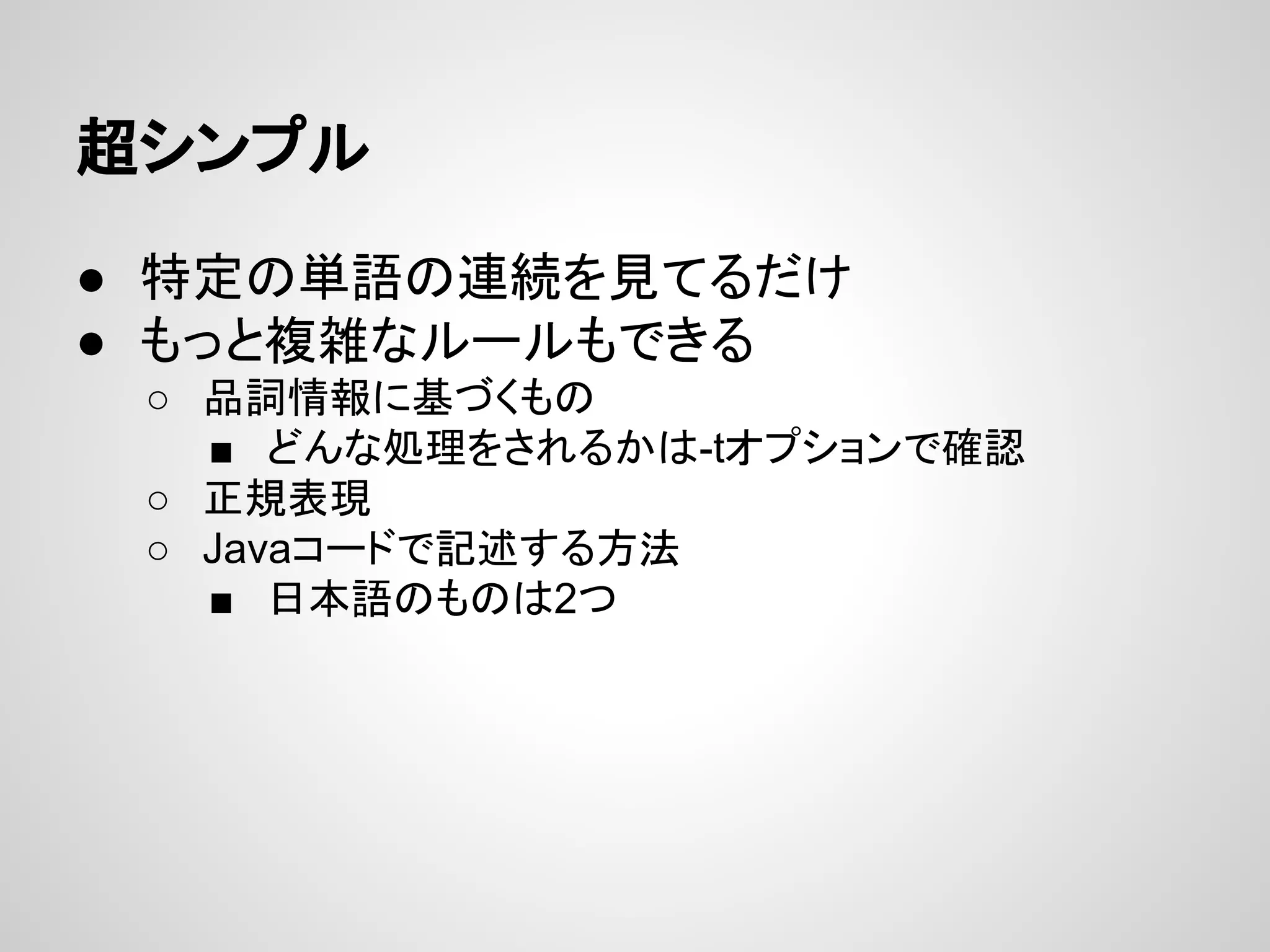 超シンプル
● 特定の単語の連続を見てるだけ
● もっと複雑なルールもできる
○ 品詞情報に基づくもの
■ どんな処理をされるかは-tオプションで確認
○ 正規表現
○ Javaコードで記述する方法
■ 日本語のものは2つ

 
