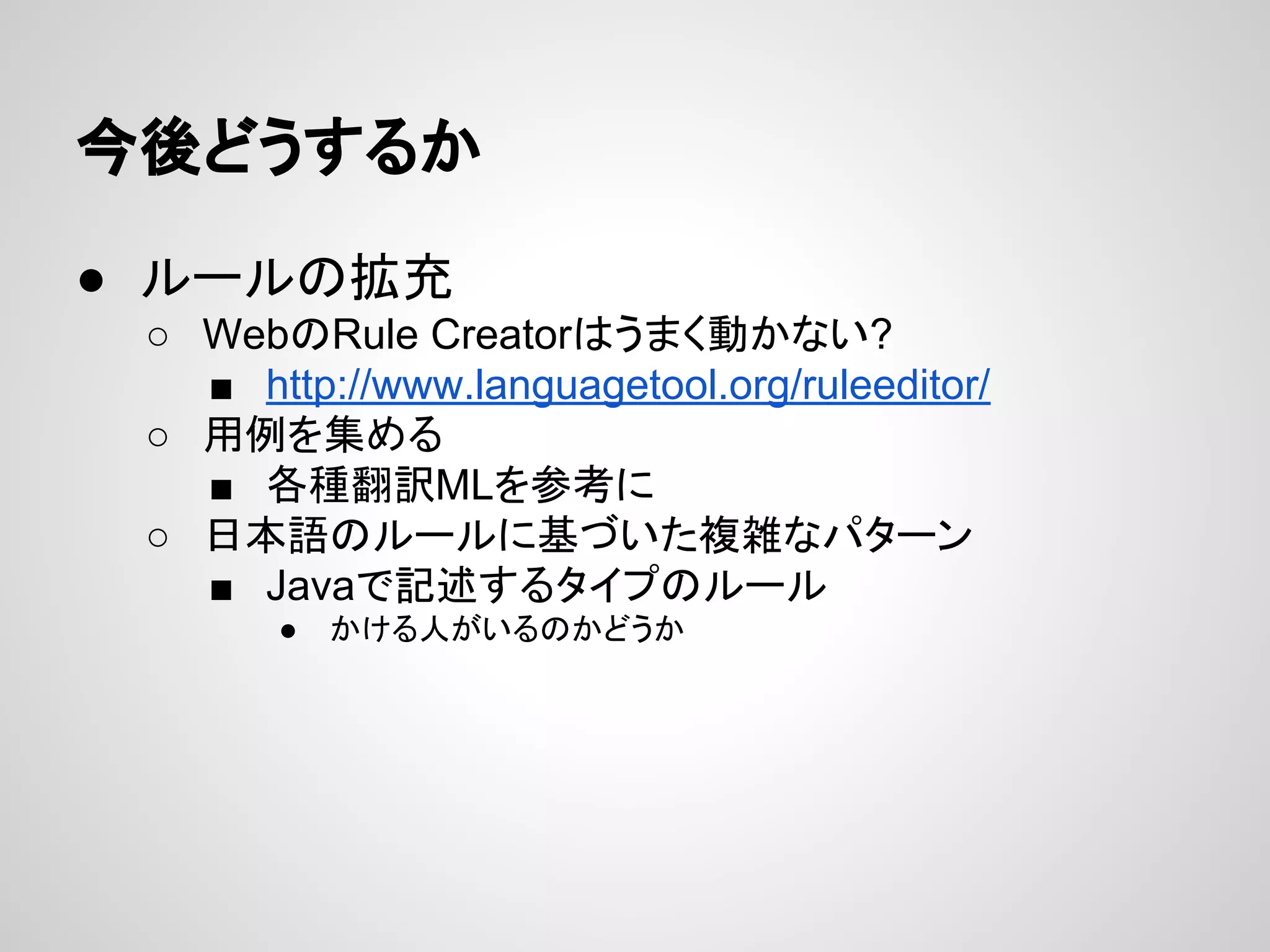 今後どうするか
● ルールの拡充
○ WebのRule Creatorはうまく動かない?
■ http://www.languagetool.org/ruleeditor/
○ 用例を集める
■ 各種翻訳MLを参考に
○ 日本語のルールに基づいた複雑なパターン
■ Javaで記述するタイプのルール
●

かける人がいるのかどうか

 