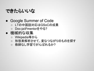 できたらいいな
● Google Summer of Code
○ LTの中国語対応はGSoCの成果
○ Doc-jaがmentorをやる?

● 機械的な収集
○ Wikipedia等から
○ 形態素解析させて、変なつながりのものを探す
○ 教師なし学習でがんばれるか?

 