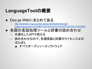 LanguageToolの概要
● Doc-ja Wikiにまとめてある
○

http://openlab.ring.gr.jp/doc-ja/cgi-bin/fswiki/wiki.cgi?
page=LanguageTool%BB%C8%A4%A4%CA%FD%A5%E1%A5%E2

● 各国の言語処理ツールと辞書の詰め合わせ
○ 共通化したAPIで使える
○ 詰め合わせなので、各種実装と辞書のライセンスはば
ばらばら
■ すべてオープンソースソフトウェア

 