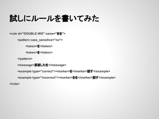 試しにルールを書いてみた
<rule id="DOUBLE-WO" name="をを">
<pattern case_sensitive="no">
<token>を</token>
<token>を</token>
</pattern>
<message>重複したを</message>
<example type="correct"><marker>を</marker>話す</example>
<example type="incorrect"><marker>をを</marker>話す</example>
</rule>

 