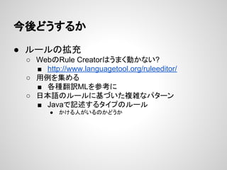 今後どうするか
● ルールの拡充
○ WebのRule Creatorはうまく動かない?
■ http://www.languagetool.org/ruleeditor/
○ 用例を集める
■ 各種翻訳MLを参考に
○ 日本語のルールに基づいた複雑なパターン
■ Javaで記述するタイプのルール
●

かける人がいるのかどうか

 